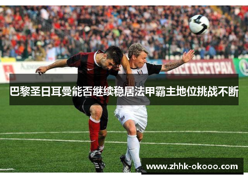 巴黎圣日耳曼能否继续稳居法甲霸主地位挑战不断
